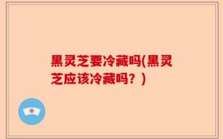 黑灵芝要冷藏吗(黑灵芝应该冷藏吗？)