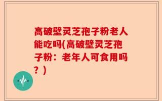 高破壁灵芝孢子粉老人能吃吗(高破壁灵芝孢子粉：老年人可食用吗？)