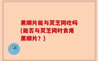 黑顺片能与灵芝同吃吗(能否与灵芝同时食用黑顺片？)