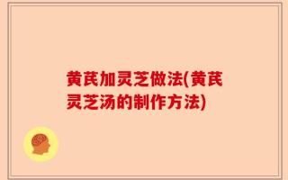 黄芪加灵芝做法(黄芪灵芝汤的制作方法)