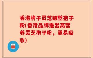 香港牌子灵芝破壁孢子粉(香港品牌推出高营养灵芝孢子粉，更易吸收)