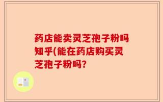 药店能卖灵芝孢子粉吗知乎(能在药店购买灵芝孢子粉吗？