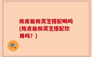 陈皮能和灵芝搭配喝吗(陈皮能和灵芝搭配饮用吗？)