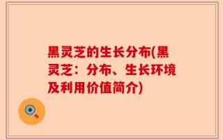 黑灵芝的生长分布(黑灵芝：分布、生长环境及利用价值简介)