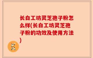 长白工坊灵芝孢子粉怎么样(长白工坊灵芝孢子粉的功效及使用方法)
