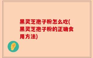 黑灵芝孢子粉怎么吃(黑灵芝孢子粉的正确食用方法)