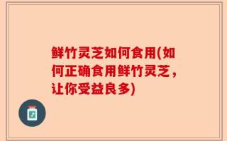 鲜竹灵芝如何食用(如何正确食用鲜竹灵芝，让你受益良多)