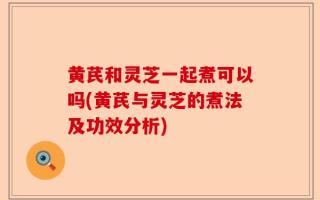 黄芪和灵芝一起煮可以吗(黄芪与灵芝的煮法及功效分析)