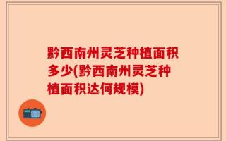 黔西南州灵芝种植面积多少(黔西南州灵芝种植面积达何规模)