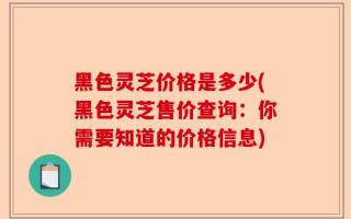 黑色灵芝价格是多少(黑色灵芝售价查询：你需要知道的价格信息)