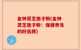 金钟灵芝孢子粉(金钟灵芝孢子粉：保健养生的好选择)