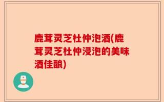 鹿茸灵芝杜仲泡酒(鹿茸灵芝杜仲浸泡的美味酒佳酿)
