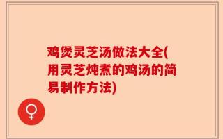 鸡煲灵芝汤做法大全(用灵芝炖煮的鸡汤的简易制作方法)