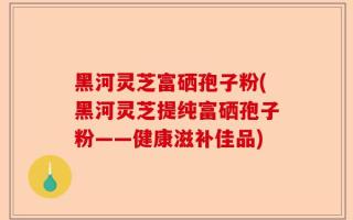 黑河灵芝富硒孢子粉(黑河灵芝提纯富硒孢子粉——健康滋补佳品)