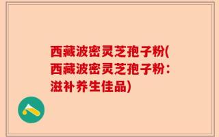 西藏波密灵芝孢子粉(西藏波密灵芝孢子粉：滋补养生佳品)