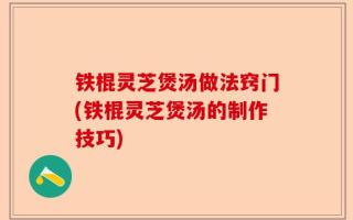 铁棍灵芝煲汤做法窍门(铁棍灵芝煲汤的制作技巧)