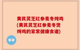 黄芪灵芝红参麦冬炖鸡(黄芪灵芝红参麦冬煲炖鸡的家常健康食谱)