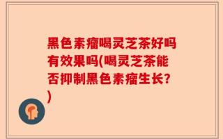 黑色素瘤喝灵芝茶好吗有效果吗(喝灵芝茶能否抑制黑色素瘤生长？)