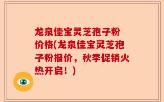龙泉佳宝灵芝孢子粉 价格(龙泉佳宝灵芝孢子粉报价，秋季促销火热开启！)