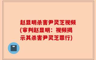 赵显明杀害尹灵芝视频(审判赵显明：视频揭示其杀害尹灵芝罪行)