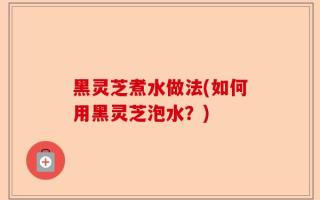 黑灵芝煮水做法(如何用黑灵芝泡水？)