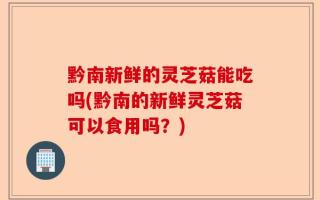 黔南新鲜的灵芝菇能吃吗(黔南的新鲜灵芝菇可以食用吗？)