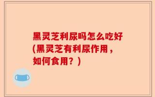 黑灵芝利尿吗怎么吃好(黑灵芝有利尿作用，如何食用？)