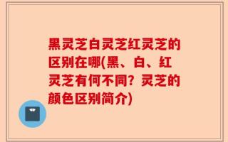 黑灵芝白灵芝红灵芝的区别在哪(黑、白、红灵芝有何不同？灵芝的颜色区别简介)