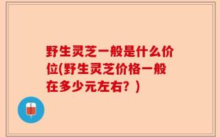 野生灵芝一般是什么价位(野生灵芝价格一般在多少元左右？)
