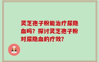 灵芝孢子粉能治疗尿隐血吗？探讨灵芝孢子粉对尿隐血的疗效？