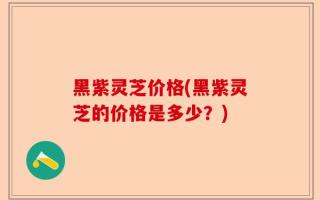 黑紫灵芝价格(黑紫灵芝的价格是多少？)