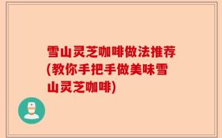雪山灵芝咖啡做法推荐(教你手把手做美味雪山灵芝咖啡)