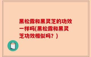 黑松露和黑灵芝的功效一样吗(黑松露和黑灵芝功效相似吗？)