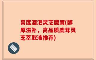 高度酒泡灵芝鹿茸(醇厚滋补，高品质鹿茸灵芝萃取液推荐)