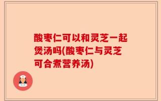 酸枣仁可以和灵芝一起煲汤吗(酸枣仁与灵芝可合煮营养汤)