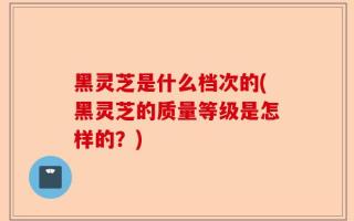 黑灵芝是什么档次的(黑灵芝的质量等级是怎样的？)