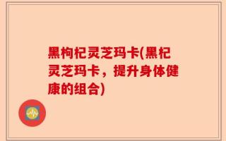 黑枸杞灵芝玛卡(黑杞灵芝玛卡，提升身体健康的组合)