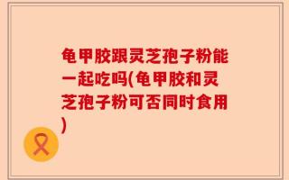 龟甲胶跟灵芝孢子粉能一起吃吗(龟甲胶和灵芝孢子粉可否同时食用)