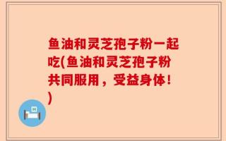 鱼油和灵芝孢子粉一起吃(鱼油和灵芝孢子粉共同服用，受益身体！)