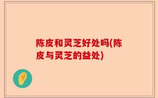 陈皮和灵芝好处吗(陈皮与灵芝的益处)