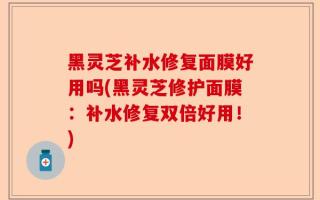 黑灵芝补水修复面膜好用吗(黑灵芝修护面膜：补水修复双倍好用！)