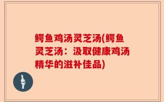 鳄鱼鸡汤灵芝汤(鳄鱼灵芝汤：汲取健康鸡汤精华的滋补佳品)