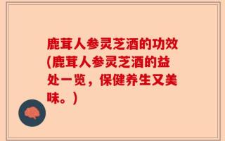 鹿茸人参灵芝酒的功效(鹿茸人参灵芝酒的益处一览，保健养生又美味。)