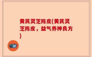 黄芪灵芝陈皮(黄芪灵芝陈皮，益气养神良方)