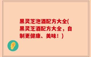 黑灵芝泡酒配方大全(黑灵芝酒配方大全，自制更健康、美味！)