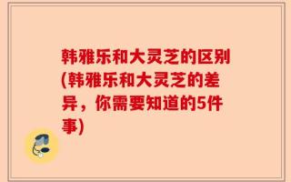 韩雅乐和大灵芝的区别(韩雅乐和大灵芝的差异，你需要知道的5件事)