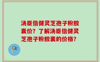 汤臣倍健灵芝孢子粉胶囊价？了解汤臣倍健灵芝孢子粉胶囊的价格？