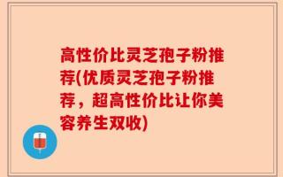 高性价比灵芝孢子粉推荐(优质灵芝孢子粉推荐，超高性价比让你美容养生双收)