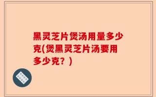 黑灵芝片煲汤用量多少克(煲黑灵芝片汤要用多少克？)