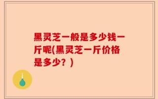 黑灵芝一般是多少钱一斤呢(黑灵芝一斤价格是多少？)